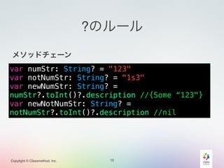 Copylight © Classmethod, Inc.
?のルール
!
メソッドチェーン!
!
!
!
!
10
var numStr: String? = "123"
var notNumStr: String? = "1s3"
var newNumStr: String? =
numStr?.toInt()?.description //{Some “123"}
var newNotNumStr: String? =
notNumStr?.toInt()?.description //nil
 