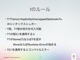 Copylight © Classmethod, Inc.
!のルール
12
・T!でstruct ImplicitlyUnwrappedOptional<T>!
 のシンタックスシュガー!
・T型、T?型の双方を代入可能!
・T?の型に!を適用すると!
 T?がSome(T)ならばTを返す!
    NoneならばRuntime Errorが起きる!
・Tに!を適用するとコンパイルエラー
 