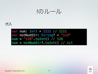 Copylight © Classmethod, Inc.
!のルール
!
代入!
!
!
!
!
13
var num: Int! = 1111 // 1111
var notNumStr: String? = “1s3"
num = "128".toInt() // 128
num = notNumStr?.toInt() // nil
 