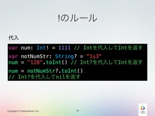 Copylight © Classmethod, Inc.
!のルール
!
代入!
!
!
!
!
16
var num: Int! = 1111 // Intを代入してIntを返す
var notNumStr: String? = “1s3"
num = "128".toInt() // Int?を代入してIntを返す
num = notNumStr?.toInt()
// Int?を代入してnilを返す
 