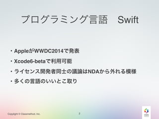 Copylight © Classmethod, Inc.
プログラミング言語 Swift
・AppleがWWDC2014で発表!
・Xcode6-betaで利用可能!
・ライセンス開発者同士の議論はNDAから外れる模様!
・多くの言語のいいとこ取り!
2
 
