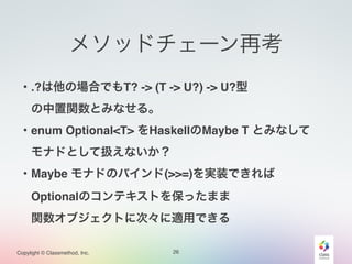 Copylight © Classmethod, Inc.
メソッドチェーン再考
26
・.?は他の場合でもT? -> (T -> U?) -> U?型!
 の中置関数とみなせる。!
・enum Optional<T> をHaskellのMaybe T とみなして!
 モナドとして扱えないか？!
・Maybe モナドのバインド(>>=)を実装できれば!
 Optionalのコンテキストを保ったまま!
 関数オブジェクトに次々に適用できる
 