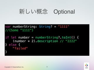Copylight © Classmethod, Inc.
新しい概念 Optional
var numberString: String? = “1111”
//{Some "1111"}
!
if let number = numberString?.toInt() {
(number * 2).description // "2222"
} else {
"failed"
}
3
 