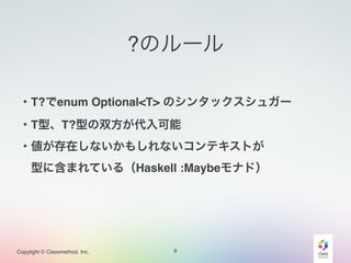 Copylight © Classmethod, Inc.
?のルール
6
・T?でenum Optional<T> のシンタックスシュガー!
・T型、T?型の双方が代入可能!
・値が存在しないかもしれないコンテキストが!
 型に含まれている（Haskell :Maybeモナド）!
 