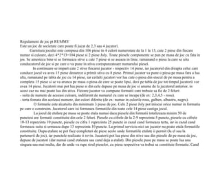 Regulament de joc pt RUMMY
Este un joc de societate care poate fi jucat de 2,3 sau 4 jucatori.
        Garnitura jocului este compusa din 106 piese in 4 culori numerotate de la 1 la 13, cate 2 piese din fiecare
numar si culoare, deci 4*2*13=104 piese si 2 piese Joly. Toate piesele componente se pun pe masa de joc cu fata in
jos. Se amesteca bine si se formeaza stive a cate 7 piese si se aseaza in linie, ramanand o piesa la care se uita
conducatorul de joc si pe care o va pune in stiva corespunzatoare numarului piesei.
          In continuare se impart cate 2 stive fiecarui jucator - respectiv 14 piese, iar jucatorul din dreapta celui care
conduce jocul va avea 15 piese deoarece a primit stiva cu 8 piese. Primul jucator va pune o piesa pe masa fara a lua
alta, ramanand pe tabla de joc cu 14 piese, iar ceilalti jucatori vor lua cate o piesa din stocul de pe masa pentru a
completa 15 piese si se va arunca pe masa o piesa de care se poate lipsi, deci pe tabla de joc tot timpul jucatorii vor
avea 14 piese. Jucatorii mai pot lua piese si din cele depuse pe masa de joc si anume de la jucatorul anterior, in
acest caz nu mai poate lua din stiva. Fiecare jucator va compune formatii care trebuie sa fie de 2 feluri:
- suita de numere de aceeasi culoare, indiferent de numarul cu care se incepe (de ex: 2,3,4,5 - rosu).
- terta fomata din aceleasi numere, dar culori diferite (de ex: numar in culorile rosu, galben, albastru, negru).
           O formatie este alcatuita din minimum 3 piese de joc. Cele 2 piese Joly pot inlocui orice numar in formatia
pe care o construim. Jucatorul care isi formeaza formatiile din toate cele 14 piese castiga jocul.
           La jocul de etalare pe masa se poate etala numai daca piesele din formatii totalizeaza minim 50 de
punctesi are formatii constituite din cele 2 feluri. Piesele cu cifrele de la 2-9 reprezinta 5 puncte, piesele cu cifrele
10-13 reprezinta 10 puncte, piesele cu cifra 1 reprezinta 25 puncte in cazul cand formeaza terta, iar in cazul cand
formeaza suita si urmeaza dupe 13 reprezinta 10 puncte. La primul serviciu nici un jucator nu poate etala formatiile
constituite. Dupa etalare se pot face completari de piese acolo unde formatiile etalate ii permit (la el sau la
partenerii de joc), iar punctele realizate ii revin. Jucatorii pot lua piese din stive sau din piesele de pe masa de joc,
depuse de jucatori (dar numai cand etaleaza sau cand deja a etalat). Din piesele puse pe masa se poate lua una
singura sau mai multe, dar de unde va rupe sirul pieselor, cu piesa respectiva va trebui sa constituie formatie. Cand
 