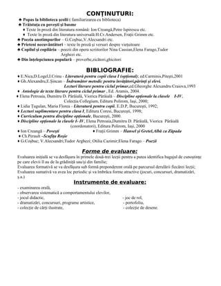 CONŢINUTURI:
♣ Popas la biblioteca şcolii ( familiarizarea cu biblioteca)
♣ Trăistuţa cu poveşti şi basme
   ♦ Texte în proză din literatura română: Ion Creangă,Petre Ispirescu etc.
   ♦ Texte în proză din literatura universală:H.Cr.Andersen, Fraţii Grimm etc.
♣ Poezia anotimpurilor – G.Coşbuc,V.Alecsandri etc.
♣ Prieteni necuvântători – texte în proză şi versuri despre vieţuitoare
♣ Copilul şi copilăria – poezii din opera scriitorilor Nina Cassian,Elena Farago,Tudor
                          Arghezi etc.
♣ Din înţelepciunea populară – proverbe,zicători,ghicitori

                                         BIBLIOGRAFIE:
♦ E.Nica,D.Logel,I.Crinu - Literatură pentru copii clasa I (opţional); ed.Carminis,Piteşti,2001
♦ Gh.Alexandru,E.Şincan – Îndrumător metodic pentru învăţători,părinţi şi elevi.
                           Lecturi literare pentru ciclul primar,ed.Gheorghe Alexandru Craiova,1993
♦ Antologie de texte literare pentru ciclul primar , Ed. Aramis, 2004.
♦ Elena Petroaia, Dumitru D. Pârâială, Viorica Pârâială – Discipline opţionale la clasele I-IV,
                           Colecţia Collegium, Editura Polirom, Iaşi, 2000;
♦ Lidia Ţugulan, Maria Florea - Literatură pentru copii. E.D.P, Bucureşti, 1992;
♦ Lecturi suplimentare pentru clasa I, Editura Coresi, Bucureşti, 1998;
♦ Curriculum pentru discipline opţionale, Bucureşti, 2000.
♦ Discipline opţionale la clasele I- IV, Elena Petroaia,Dumitru D. Pârâială, Viorica Pârâială
                               (coordonatori), Editura Polirom, Iaşi, 2000
♦ Ion Creangă – Poveşti                     ♦ Fraţii Grimm – Hansel şi Gretel,Albă ca Zăpada
 ♦ Ch.Perault –Scufiţa Roşie
♦ G.Coşbuc; V.Alecsandri;Tudor Arghezi; Otilia Cazimir;Elena Farago – Poezii

                                      Forme de evaluare:
Evaluarea iniţială se va desfăşura în primele două-trei lecţii pentru a putea identifica bagajul de cunoştinţe
pe care elevii îl au de la grădiniţă sau/şi din familie;
Evaluarea formativă se va desfăşura sub formă preponderent orală pe parcursul derulării fiecărei lecţii;
Evaluarea sumativă va avea loc periodic şi va îmbrăca forme atractive (jocuri, concursuri, dramatizări,
ş.a.)
                                 Instrumente de evaluare:
- examinarea orală,
- observarea sistematică a comportamentului elevilor,
- jocul didactic,                                             - joc de rol,
- dramatizări, concursuri, programe artistice,                - portofoliu,
- colecţie de cărţi ilustrate,                                - colecţie de desene.
 