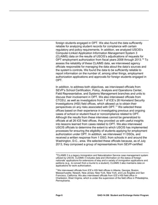 foreign students engaged in OPT. We also found the data sufficiently
reliable for analyzing student records for compliance with certain
regulatory and policy requirements. In addition, we analyzed USCIS’s
Computer-Linked Application Information Management System 3
(CLAIMS) data on the results of USCIS’s adjudications of requests for
OPT employment authorization from fiscal years 2008 through 2013. 10 To
assess the reliability of these CLAIMS data, we interviewed agency
officials responsible for managing the data about the data’s sources and
the system’s controls. We found the data to be sufficiently reliable to
report information on the number of, among other things, employment
authorization applications and approvals for foreign students engaged in
OPT.
In addition, to address both objectives, we interviewed officials from
SEVP’s School Certification, Policy, Analysis and Operations Center,
Field Representative, and Systems Management branches and units to
discuss their involvement in OPT. We also interviewed officials from
CTCEU, as well as investigators from 7 of ICE’s 26 Homeland Security
Investigations (HSI) field offices, which allowed us to obtain their
perspectives on any risks associated with OPT. 11 We selected these
offices based on their experience in investigating previous and ongoing
cases of school or student fraud or noncompliance related to OPT.
Although the results from these interviews cannot be generalized to
officials at all 26 ICE field offices, they provided us with useful insights
into lessons learned from cases related to OPT. We also interviewed
USCIS officials to determine the extent to which USCIS has implemented
processes for ensuring the eligibility of students applying for employment
authorization under OPT. In addition, we interviewed 11 DSOs, and
received a written response from 1 DSO, from schools in and around the
Washington, D.C., area. We selected these officials because, as of July
2013, they composed a group of representatives from SEVP-certified

10

CLAIMS 3 is a legacy Immigration and Naturalization Service case management system
utilized by USCIS. CLAIMS 3 includes data and information on the status of foreign
nationals’ applications for extensions of stay and a variety of immigration applications and
petitions (e.g., to convert from a tourist to a student). CLAIMS 3 also maintains data on
applications for work authorization.
11
We interviewed officials from ICE’s HSI field offices in Atlanta, Georgia; Boston,
Massachusetts; Newark, New Jersey; New York, New York; and Los Angeles and San
Francisco, California. We also interviewed officials from ICE’s HSI field office in
Charleston, West Virginia, which is under the supervision of the field office in Philadelphia,
Pennsylvania.

Page 6

GAO-14-356 Student and Exchange Visitor Program

 
