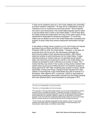 F visas are for academic study at 2- and 4-year colleges and universities
and other academic institutions. 14 M visas are for nonacademic study at
institutions such as vocational and technical schools. 15 Nonimmigrants
who wish to work temporarily in the United States typically need to obtain
a visa that allows them to work in the United States; F and M visas allow
for limited employment authorization and may not be used in place of visa
classifications designated for temporary employees. 16 F and M visa
holders are not allowed to work in the United States after completing their
program of study unless they receive employment authorization through
OPT.
A visa allows a foreign citizen to travel to a U.S. port of entry and request
permission from an officer with DHS’s U.S. Customs and Border
Protection (CBP) to enter the United States. 17 However, a visa does not
guarantee entry into the country. By interviewing individuals and
examining the validity of their required documentation, CBP officers
determine whether to admit individuals into the United States. Foreign
nationals traveling on student visas are not generally issued specific
dates until which they are authorized to remain in the United States, but
instead are admitted for what is referred to as duration of status. This
means that they may remain in the country so long as they maintain their
student status (such as by enrolling full-time in an academic program or
being approved for OPT after completing their program of study). USCIS
adjudicates, among other things, change-of-status requests from other
classes of nonimmigrants in the United States who wish to become F or
M students. With regard to OPT, in particular, USCIS is responsible for
adjudicating employment authorization requests from the foreign students
who have obtained DSOs’ recommendations to participate in OPT.

14

8 U.S.C. § 1101(a)(15)(F); 8 C.F.R. § 214.2(f).

15

8 U.S.C. § 1101(a)(15)(M); 8 C.F.R. § 214.2(m).

16
For example, H-1B visas allow foreign citizens to come to the United States to perform
temporary work in specialty occupations. A specialty occupation is defined as one
requiring theoretical and practical application of a body of highly specialized knowledge
and the attainment of a bachelor’s degree or higher (or its equivalent) in the field of
specialty. H-2A and H-2B visas respectively allow foreign citizens to come to the United
States to perform temporary or seasonal agricultural and nonagricultural work.
17
A port of entry is any officially designated location (seaport, airport, or land border
location) where DHS officers or employees are assigned to clear passengers and
merchandise, collect duties, and enforce customs laws.

Page 8

GAO-14-356 Student and Exchange Visitor Program

 