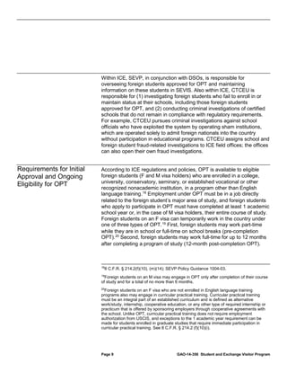 Within ICE, SEVP, in conjunction with DSOs, is responsible for
overseeing foreign students approved for OPT and maintaining
information on these students in SEVIS. Also within ICE, CTCEU is
responsible for (1) investigating foreign students who fail to enroll in or
maintain status at their schools, including those foreign students
approved for OPT, and (2) conducting criminal investigations of certified
schools that do not remain in compliance with regulatory requirements.
For example, CTCEU pursues criminal investigations against school
officials who have exploited the system by operating sham institutions,
which are operated solely to admit foreign nationals into the country
without participation in educational programs. CTCEU assigns school and
foreign student fraud-related investigations to ICE field offices; the offices
can also open their own fraud investigations.

Requirements for Initial
Approval and Ongoing
Eligibility for OPT

According to ICE regulations and policies, OPT is available to eligible
foreign students (F and M visa holders) who are enrolled in a college,
university, conservatory, seminary, or established vocational or other
recognized nonacademic institution, in a program other than English
language training. 18 Employment under OPT must be in a job directly
related to the foreign student’s major area of study, and foreign students
who apply to participate in OPT must have completed at least 1 academic
school year or, in the case of M visa holders, their entire course of study.
Foreign students on an F visa can temporarily work in the country under
one of three types of OPT. 19 First, foreign students may work part-time
while they are in school or full-time on school breaks (pre-completion
OPT). 20 Second, foreign students may work full-time for up to 12 months
after completing a program of study (12-month post-completion OPT).

18

8 C.F.R. § 214.2(f)(10), (m)(14); SEVP Policy Guidance 1004-03.

19
Foreign students on an M visa may engage in OPT only after completion of their course
of study and for a total of no more than 6 months.
20
Foreign students on an F visa who are not enrolled in English language training
programs also may engage in curricular practical training. Curricular practical training
must be an integral part of an established curriculum and is defined as alternative
work/study, internship, cooperative education, or any other type of required internship or
practicum that is offered by sponsoring employers through cooperative agreements with
the school. Unlike OPT, curricular practical training does not require employment
authorization from USCIS, and exceptions to the 1 academic year requirement can be
made for students enrolled in graduate studies that require immediate participation in
curricular practical training. See 8 C.F.R. § 214.2 (f)(10)(i).

Page 9

GAO-14-356 Student and Exchange Visitor Program

 