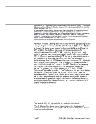 study based on the Classification of Instructional Programs codes developed by the U.S. Department
of Education’s National Center for Education Statistics. DHS originally released this list in April 2008
and last updated it in May 2012.
c

E-Verify is a free, largely voluntary, Internet-based system operated by the Verification Division of
USCIS and the Social Security Administration. The goals of E-Verify are to (1) reduce the
employment of individuals unauthorized to work, (2) reduce discrimination, (3) protect employee civil
liberties and privacy, and (4) prevent undue burden on employers. See GAO, Employment
Verification: Federal Agencies Have Taken Steps to Improve E-Verify, but Significant Challenges
Remain, GAO-11-146 (Washington, D.C.: Dec. 17, 2010).

d

Validation reports include students’ employment and personal information.

As shown in figure 1, foreign students initiate the OPT application process
by requesting a recommendation for OPT from their DSOs. 22 The DSO is
to ensure that students are eligible for the requested type and length of
OPT and that the students are aware of their responsibilities for
maintaining status while on OPT. ICE regulations do not require that
students have secured employment prior to applying for pre-completion
OPT or 12-month post-completion OPT; therefore, an employer name is
not required to be entered in SEVIS at the time of the application.
Regarding the 17-month STEM extension post-completion OPT, students
must have secured employment prior to applying for this extension and
must provide the employer’s name to the DSO. Prior to recommending
the extension, the DSO must confirm that a student’s degree is a
bachelor’s, master’s, or doctoral degree that is in DHS’s STEMDesignated Degree Program list. 23 The DSO makes the recommendation
through SEVIS, which updates the student’s Form I-20 to reflect the
recommendation. The DSO is to update the student’s SEVIS record with
the student’s requested start and end dates of employment, as well as
whether the employment will be part- or full-time. In the case of the 17month post-completion STEM extension OPT, the DSO is to enter and
update employer information.

22

See generally 8 C.F.R. § 214.2(f)(11) for OPT application requirements.

23
This DHS list sets forth eligible courses of study based on the Classification of
Instructional Programs codes developed by the U.S. Department of Education’s National
Center for Education Statistics.

Page 12

GAO-14-356 Student and Exchange Visitor Program

 