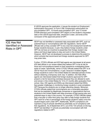 If USCIS approves the application, it issues the student an Employment
Authorization Document, or Form I-766. Employment authorization for
pre-completion OPT, 12-month post-completion OPT, and 17-month
STEM extension post-completion OPT begins on the student’s requested
date or the USCIS-approved date, whichever is later, and ends at the
conclusion of the approved period of OPT.

ICE Has Not
Identified or Assessed
Risks in OPT

SEVP has not identified or assessed risks associated with OPT, such as
potential fraud or noncompliance with ICE regulations. Senior SEVP
officials told us they consider OPT to be a low-risk employment benefit for
foreign students because, in part, they believe foreign students under
OPT do not have an incentive to jeopardize their foreign student visa
status and future legal status to stay and work in the United States.
However, SEVP has not developed a process to determine the extent to
which schools that recommend and foreign students approved for OPT
may pose risks.
Further, CTCEU officials and ICE field agents we interviewed at all seven
ICE field offices in our review stated they believe OPT to be at risk for
fraud and noncompliance based on their experience investigating these
types of cases. Specifically, senior CTCEU officials stated that OPT is at
risk for fraud and noncompliance, in part, because it enables eligible
foreign students to work in the United States for extended periods of time
without obtaining a temporary work visa. In addition, ICE field office
agents we interviewed stated that foreign students approved for OPT
present a risk for becoming overstays because they are allowed to work
and remain in the United States for 12 to 31 months after graduation from
school. Also, ICE agents and DSOs we interviewed stated that DSOs
face greater challenges in monitoring foreign students in post-completion
OPT because the students are no longer attending classes. Moreover,
CTCEU officials stated that nonimmigrants are a vulnerable population
that can be exploited by illegitimate companies or organizations that lure
students to the United States with false promises of high-paying jobs and
potential ways to stay in the country. For example, CTCEU officials stated
that a recruiter or other third party may offer to help foreign students find
OPT work for a fee or percentage of the foreign student’s salary once the
student begins work under OPT. Additionally, SEVP’s compliance unit
maintains a log of schools identified as potentially out of compliance with
ICE regulations. As of September 2013, out of the 133 schools on the log,
SEVP had identified 17 schools as potentially noncompliant with ICE
regulations related to OPT.

Page 15

GAO-14-356 Student and Exchange Visitor Program

 