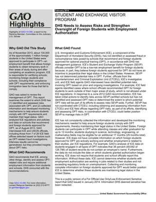February 2014

STUDENT AND EXCHANGE VISITOR
PROGRAM
Highlights of GAO-14-356, a report to the
Ranking Member, Committee on the Judiciary,
U.S. Senate

DHS Needs to Assess Risks and Strengthen
Oversight of Foreign Students with Employment
Authorization

Why GAO Did This Study

What GAO Found

As of November 2013, about 100,000
of the approximately 1 million foreign
students in the United States were
approved to participate in OPT—an
employment benefit that allows foreign
students to obtain temporary work in
their areas of study during and after
completing an academic program. ICE
is responsible for certifying schools;
monitoring foreign students and
schools, including their compliance
with OPT requirements; and enforcing
immigration laws for those that fail to
comply.

U.S. Immigration and Customs Enforcement (ICE), a component of the
Department of Homeland Security (DHS), has not identified or assessed fraud or
noncompliance risks posed by schools that recommend and foreign students
approved for optional practical training (OPT), in accordance with DHS risk
management guidance. ICE’s Student and Exchange Visitor Program (SEVP)
officials consider OPT to be a low-risk employment benefit for foreign students
because, in part, they believe foreign students approved for OPT do not have an
incentive to jeopardize their legal status in the United States. However, SEVP
has not determined potential risks in OPT. Further, officials from the
Counterterrorism and Criminal Exploitation Unit (CTCEU), ICE’s investigative
unit, and ICE field agents GAO interviewed have identified potential risks
involving OPT based on prior and ongoing investigations. For example, ICE field
agents identified cases where school officials recommended OPT for foreign
students to work outside of their major areas of study, which is not allowed under
ICE regulations. In response to a June 2012 GAO recommendation, ICE has
taken initial actions to identify risks across SEVP-certified schools but has not
identified and assessed OPT risks or determined the extent to which potential
OPT risks will be part of its efforts to assess risks SEVP-wide. Further, SEVP has
not coordinated with CTCEU, including obtaining and assessing information from
CTCEU and ICE field offices regarding OPT risks, as part of its efforts. Identifying
and assessing OPT risks, in coordination with CTCEU, could better position
SEVP to manage risks in OPT.

GAO was asked to review the
management of OPT. This report
examines the extent to which DHS has
(1) identified and assessed risks
associated with OPT, and (2) collected
information and developed monitoring
mechanisms to help ensure students
comply with OPT requirements and
maintain their legal status. GAO
analyzed ICE regulations and policies
and data on schools that recommend
and foreign students approved for
OPT, as of August 2013. GAO
interviewed ICE and USCIS officials,
including those from 7 of 26 ICE field
offices selected based on factors such
as OPT-related fraud investigations.
Interview results cannot be
generalized, but they provided insights
about OPT risks.

What GAO Recommends
GAO recommends that ICE, among
other things, identify and assess OPTrelated risks and require additional
employment information from students
and schools. DHS concurred with the
recommendations.

View GAO-14-356. For more information,
contact Rebecca Gambler at (202) 512-8777
or gamblerr@gao.gov.

ICE has not consistently collected the information and developed the monitoring
mechanisms needed to help ensure foreign students comply with OPT
requirements, thereby maintaining their legal status in the United States. Foreign
students can participate in OPT while attending classes and after graduation for
up to 12 months; students studying in science, technology, engineering, or
mathematics fields may be eligible for an additional 17 months (29 months total).
However, ICE does not have complete information on which foreign students
approved for OPT are actively working and whether employment is related to
their studies, per ICE regulations. For example, GAO’s analysis of ICE data on
students engaged in all types of OPT indicates that 38 percent (48,642 of
126,796) of student records do not contain an employer’s name. Furthermore,
the data do not include the date on which students granted authorization began
working. ICE does not require that students and school officials report this
information. Without these data, ICE cannot determine whether students with
employment authorization are working in jobs related to their studies and not
exceeding regulatory limits on unemployment. Collecting and monitoring
complete information on foreign students approved for OPT would better position
ICE to determine whether these students are maintaining legal status in the
United States.
This is a public version of a For Official Use Only/Law Enforcement Sensitive
report that GAO issued in January 2014. Information DHS deemed sensitive has
been redacted.
United States Government Accountability Office

 