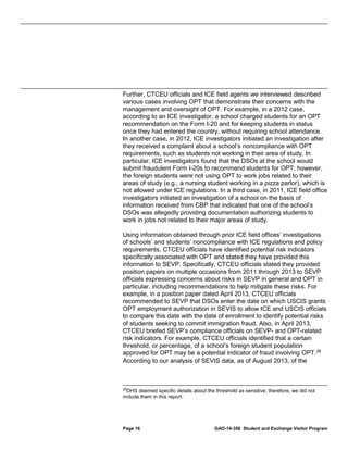 Further, CTCEU officials and ICE field agents we interviewed described
various cases involving OPT that demonstrate their concerns with the
management and oversight of OPT. For example, in a 2012 case,
according to an ICE investigator, a school charged students for an OPT
recommendation on the Form I-20 and for keeping students in status
once they had entered the country, without requiring school attendance.
In another case, in 2012, ICE investigators initiated an investigation after
they received a complaint about a school’s noncompliance with OPT
requirements, such as students not working in their area of study. In
particular, ICE investigators found that the DSOs at the school would
submit fraudulent Form I-20s to recommend students for OPT; however,
the foreign students were not using OPT to work jobs related to their
areas of study (e.g., a nursing student working in a pizza parlor), which is
not allowed under ICE regulations. In a third case, in 2011, ICE field office
investigators initiated an investigation of a school on the basis of
information received from CBP that indicated that one of the school’s
DSOs was allegedly providing documentation authorizing students to
work in jobs not related to their major areas of study.
Using information obtained through prior ICE field offices’ investigations
of schools’ and students’ noncompliance with ICE regulations and policy
requirements, CTCEU officials have identified potential risk indicators
specifically associated with OPT and stated they have provided this
information to SEVP. Specifically, CTCEU officials stated they provided
position papers on multiple occasions from 2011 through 2013 to SEVP
officials expressing concerns about risks in SEVP in general and OPT in
particular, including recommendations to help mitigate these risks. For
example, in a position paper dated April 2013, CTCEU officials
recommended to SEVP that DSOs enter the date on which USCIS grants
OPT employment authorization in SEVIS to allow ICE and USCIS officials
to compare this date with the date of enrollment to identify potential risks
of students seeking to commit immigration fraud. Also, in April 2013,
CTCEU briefed SEVP’s compliance officials on SEVP- and OPT-related
risk indicators. For example, CTCEU officials identified that a certain
threshold, or percentage, of a school’s foreign student population
approved for OPT may be a potential indicator of fraud involving OPT. 26
According to our analysis of SEVIS data, as of August 2013, of the

26

DHS deemed specific details about the threshold as sensitive; therefore, we did not
include them in this report.

Page 16

GAO-14-356 Student and Exchange Visitor Program

 