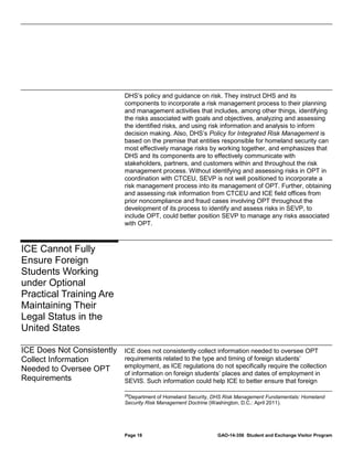 DHS’s policy and guidance on risk. They instruct DHS and its
components to incorporate a risk management process to their planning
and management activities that includes, among other things, identifying
the risks associated with goals and objectives, analyzing and assessing
the identified risks, and using risk information and analysis to inform
decision making. Also, DHS’s Policy for Integrated Risk Management is
based on the premise that entities responsible for homeland security can
most effectively manage risks by working together, and emphasizes that
DHS and its components are to effectively communicate with
stakeholders, partners, and customers within and throughout the risk
management process. Without identifying and assessing risks in OPT in
coordination with CTCEU, SEVP is not well positioned to incorporate a
risk management process into its management of OPT. Further, obtaining
and assessing risk information from CTCEU and ICE field offices from
prior noncompliance and fraud cases involving OPT throughout the
development of its process to identify and assess risks in SEVP, to
include OPT, could better position SEVP to manage any risks associated
with OPT.

ICE Cannot Fully
Ensure Foreign
Students Working
under Optional
Practical Training Are
Maintaining Their
Legal Status in the
United States
ICE Does Not Consistently
Collect Information
Needed to Oversee OPT
Requirements

ICE does not consistently collect information needed to oversee OPT
requirements related to the type and timing of foreign students’
employment, as ICE regulations do not specifically require the collection
of information on foreign students’ places and dates of employment in
SEVIS. Such information could help ICE to better ensure that foreign
28

Department of Homeland Security, DHS Risk Management Fundamentals: Homeland
Security Risk Management Doctrine (Washington, D.C.: April 2011).

Page 18

GAO-14-356 Student and Exchange Visitor Program

 