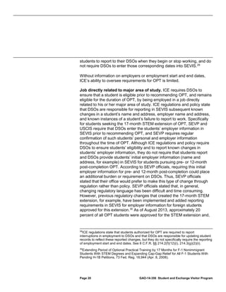 students to report to their DSOs when they begin or stop working, and do
not require DSOs to enter those corresponding dates into SEVIS. 29
Without information on employers or employment start and end dates,
ICE’s ability to oversee requirements for OPT is limited.
Job directly related to major area of study. ICE requires DSOs to
ensure that a student is eligible prior to recommending OPT, and remains
eligible for the duration of OPT, by being employed in a job directly
related to his or her major area of study. ICE regulations and policy state
that DSOs are responsible for reporting in SEVIS subsequent known
changes in a student’s name and address, employer name and address,
and known instances of a student’s failure to report to work. Specifically
for students seeking the 17-month STEM extension of OPT, SEVP and
USCIS require that DSOs enter the students’ employer information in
SEVIS prior to recommending OPT, and SEVP requires regular
confirmation of such students’ personal and employer information
throughout the time of OPT. Although ICE regulations and policy require
DSOs to ensure students’ eligibility and to report known changes in
students’ employer information, they do not require that students report
and DSOs provide students’ initial employer information (name and
address, for example) in SEVIS for students pursuing pre- or 12-month
post-completion OPT. According to SEVP officials, requiring this initial
employer information for pre- and 12-month post-completion could place
an additional burden or requirement on DSOs. Thus, SEVP officials
stated that their office would prefer to make this type of change through
regulation rather than policy. SEVP officials stated that, in general,
changing regulatory language has been difficult and time consuming.
However, previous regulatory changes that created the 17-month STEM
extension, for example, have been implemented and added reporting
requirements in SEVIS for employer information for foreign students
approved for this extension. 30 As of August 2013, approximately 20
percent of all OPT students were approved for the STEM extension and,

29
ICE regulations state that students authorized for OPT are required to report
interruptions in employment to DSOs and that DSOs are responsible for updating student
records to reflect these reported changes, but they do not specifically require the reporting
of employment start and end dates. See 8 C.F.R. §§ 214.2(f)(12)(i), 214.3(g)(2)(ii).
30
Extending Period of Optional Practical Training by 17 Months for F-1 Nonimmigrant
Students With STEM Degrees and Expanding Cap-Gap Relief for All F-1 Students With
Pending H-1B Petitions, 73 Fed. Reg. 18,944 (Apr. 8, 2008).

Page 20

GAO-14-356 Student and Exchange Visitor Program

 