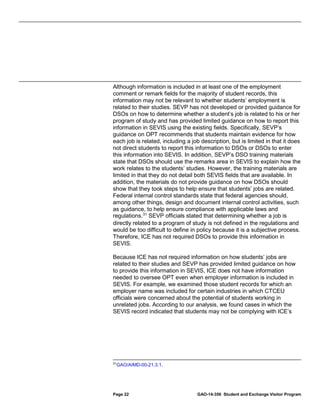 Although information is included in at least one of the employment
comment or remark fields for the majority of student records, this
information may not be relevant to whether students’ employment is
related to their studies. SEVP has not developed or provided guidance for
DSOs on how to determine whether a student’s job is related to his or her
program of study and has provided limited guidance on how to report this
information in SEVIS using the existing fields. Specifically, SEVP’s
guidance on OPT recommends that students maintain evidence for how
each job is related, including a job description, but is limited in that it does
not direct students to report this information to DSOs or DSOs to enter
this information into SEVIS. In addition, SEVP’s DSO training materials
state that DSOs should use the remarks area in SEVIS to explain how the
work relates to the students’ studies. However, the training materials are
limited in that they do not detail both SEVIS fields that are available. In
addition, the materials do not provide guidance on how DSOs should
show that they took steps to help ensure that students’ jobs are related.
Federal internal control standards state that federal agencies should,
among other things, design and document internal control activities, such
as guidance, to help ensure compliance with applicable laws and
regulations. 31 SEVP officials stated that determining whether a job is
directly related to a program of study is not defined in the regulations and
would be too difficult to define in policy because it is a subjective process.
Therefore, ICE has not required DSOs to provide this information in
SEVIS.
Because ICE has not required information on how students’ jobs are
related to their studies and SEVP has provided limited guidance on how
to provide this information in SEVIS, ICE does not have information
needed to oversee OPT even when employer information is included in
SEVIS. For example, we examined those student records for which an
employer name was included for certain industries in which CTCEU
officials were concerned about the potential of students working in
unrelated jobs. According to our analysis, we found cases in which the
SEVIS record indicated that students may not be complying with ICE’s

31

GAO/AIMD-00-21.3.1.

Page 22

GAO-14-356 Student and Exchange Visitor Program

 