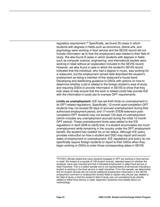 regulatory requirement. 32 Specifically, we found 35 cases in which
students with degrees in fields such as economics, liberal arts, and
psychology were working in food service and the SEVIS record did not
include information as to how the employment was related to their field of
study. We also found 9 cases in which students with degrees in fields
such as computer science, engineering, and international studies were
working in retail without an explanation included in the SEVIS record.
However, we also found a case in which the student’s SEVIS record
indicated that the individual, who had a degree in music, was working for
a restaurant, but the employment remark field described the student’s
employment as being a member of the restaurant’s house band.
Developing and distributing guidance to DSOs with options on how to
determine whether a job is related to the foreign student’s area of study
and requiring DSOs to provide information in SEVIS to show that they
took steps to help ensure that the work is related could help provide ICE
with the information it could use to oversee OPT requirements.
Limits on unemployment. ICE has set forth limits on unemployment in
its OPT-related regulations. Specifically, 12-month post-completion OPT
students may not exceed 90 days of accrued unemployment during their
authorized employment period, and 17-month STEM extension postcompletion OPT students may not exceed 120 days of unemployment
(which includes any unemployment accrued during the initial 12-month
OPT period). These unemployment limits were added to the ICE
regulations in April 2008 to clarify that, if a student accumulates too much
unemployment while remaining in the country under the OPT employment
benefit, the student has violated his or her status. Although ICE policy
provides instruction on how a student and DSO may report and record
dates of employment or unemployment, ICE regulations and policy do not
specifically require foreign students to report to their DSOs when they
begin working or DSOs to enter those corresponding dates in SEVIS.

32

CTCEU officials stated that many students engaged in OPT are working in food service
or retail. We looked at a sample of 158 student records, selected based on whether the
employer name was included and that it indicated employment in select food service or
retail industries. This is a select sample and is not representative of all records indicating a
student is working in the food service or retail industries. From this sample, we determined
that 44 student records did not include additional employment information in the SEVIS
employment comment or employment remark fields to explain why the job was related to
the field of study or that the student’s field of study was not considered to be directly
related to either food service or retail. Appendix I presents more details about our
methodology.

Page 23

GAO-14-356 Student and Exchange Visitor Program

 