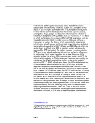 Furthermore, SEVP’s policy specifically states that DHS maintains
responsibility for determining whether a student has violated his or her
status by exceeding the permissible limit on authorized unemployment.
Federal internal control standards state that federal agencies should,
among other things, design and document internal control activities to
help ensure compliance with applicable laws and regulations. 33 The dates
on which authorization for employment from USCIS begins and ends are
included in students’ SEVIS records; however, ICE does not have a
mechanism to capture the date on which a student who was granted
authorization actually started working or data on periods when a student
is unemployed. According to SEVP officials and 12 DSOs with whom we
spoke, it can be difficult for a DSO to maintain contact with students
approved for OPT, particularly if a student engaged in post-completion
OPT is no longer attending classes at the school and works off-campus
for up to more than 2 years in another city or state. However, ICE’s
regulations state that when a DSO recommends a student for OPT, the
school—which includes its DSOs—assumes the added responsibility for
maintaining the SEVIS record of that student for the entire period of
authorized OPT. 34 SEVP officials also stated that ICE’s ability to oversee
foreign students’ unemployment time using SEVIS may be limited
because the system does not systematically capture information from
DSOs that may be used to calculate the accumulation of unemployment
time. However, SEVP officials stated that SEVIS could be used to identify
foreign students on post-completion OPT who have not had an employer
listed for more than 90 or 120 days. According to SEVP officials, this
mechanism would allow SEVP to track the initial unemployment of a
student seeking work after receiving OPT employment authorization. As a
result of not having complete data on foreign students’ initial employment
dates or any subsequent unemployment dates, SEVP officials stated that
they have not fully enforced these regulatory limits on unemployment.
Requiring students to report to DSOs, and DSOs to record in SEVIS,
students’ initial date of employment and any periods of unemployment
could better position ICE to be able to oversee program requirements.

33

GAO/AIMD-00-21.3.1.

34
ICE’s regulations and policy do not require schools and DSOs to recommend OPT to all
eligible foreign students who apply; schools have the discretion as to whether or not to
recommend foreign students for OPT.

Page 24

GAO-14-356 Student and Exchange Visitor Program

 