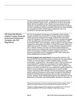 Foreign students approved for OPT, especially those approved for the
two post-completion types of OPT, are allowed to remain in the United
States after the completion of their studies to pursue employment yet
remain on a student visa with the understanding that they are complying
with OPT requirements. Without consistent information on where students
are employed and when students begin employment, ICE is not
positioned to oversee these requirements.

ICE Does Not Monitor
whether Foreign Students’
Authorized Employment
Complies with ICE
Regulations

ICE has not developed mechanisms to consistently monitor whether
schools and DSOs recommend OPT for foreign students and whether
USCIS authorizes employment for foreign students that is permitted
under ICE regulations. ICE requires DSOs to ensure students are eligible
for the requested type and time of OPT prior to recommending it. After
receiving the DSOs’ recommendation, students apply for and may receive
employment authorization with USCIS. Through this process, DSOs and
USCIS are to provide information on foreign students’ type and period of
OPT in SEVIS. However, ICE does not monitor whether DSOs and
foreign students are complying with requirements that students (1) have
been in their program of study for at least 1 academic year prior to
receiving authorization and (2) complete their OPT within certain time
frames established by the type of OPT. 35
One full academic year requirement. As previously mentioned, ICE
requires that OPT be authorized only for a student who has been lawfully
enrolled on a full-time basis in a SEVP-certified college, university,
conservatory, or seminary for 1 full academic year in order to ensure that
those seeking OPT employment are primarily in the United States on
student visas to pursue their education. 36 However, ICE regulations and
policy do not define and SEVP has not provided OPT-specific guidance to
DSOs on what constitutes 1 full academic year for SEVP-certified
schools. According to SEVP officials, ICE has not developed or provided
specific guidance because the various types of programs have different
academic schedules and any guidance may not apply universally to all
schools. However, SEVP officials stated that they use definitions from the
Department of Education when fielding DSOs’ questions on this issue. In

35

DHS deemed information on actions it could take related to foreign students’ school
transfers as sensitive; therefore, we did not include this information in this report.

36

Students in English language training programs are not eligible for OPT, and M visa
students are eligible for OPT only upon completion of their course of study.

Page 25

GAO-14-356 Student and Exchange Visitor Program

 