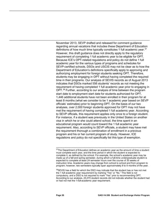 November 2013, SEVP drafted and released for comment guidance
regarding annual vacations that includes these Department of Education
definitions of how much time typically constitutes 1 full academic year. 37
However, this draft guidance does not directly apply to the regulatory
requirement of completing 1 full academic year to be eligible for OPT.
Because ICE’s OPT-related regulations and policy do not define 1 full
academic year for the various types of programs and schedules for
SEVP-certified schools, DSOs and USCIS may not be clear as to how the
Department of Education’s definitions specifically apply to approving and
authorizing employment for foreign students seeking OPT. Therefore,
students may be engaging in OPT without having completed the required
time in their programs. Our analysis of SEVIS records as of August 2013
indicates that DSOs marked 556 students’ records as not meeting the
requirement of having completed 1 full academic year prior to engaging in
OPT. 38 Further, according to our analysis of time between the program
start date to employment start date for students authorized for OPT,
1,446 additional students have not been enrolled in their program for at
least 8 months (what we consider to be 1 academic year based on SEVP
officials’ estimates) prior to beginning OPT. On the basis of our two
analyses, over 2,000 foreign students approved for OPT may not have
met the requirement of having completed 1 full academic year. According
to SEVP officials, this requirement applies only once to a foreign student.
For instance, if a student was previously in the United States on another
visa in which he or she could attend school, the time spent in an
educational program would count toward the 1 full academic year
requirement. Also, according to SEVP officials, a student may have met
the requirement thorough a combination of enrollment in a previous
program and his or her current program of study. However, ICE
regulations and policy do not specifically list this type of exemption.

37

The Department of Education defines an academic year as the amount of time a student
must complete each year, and the time period in which the student is expected to
complete it, as defined by the school. For example, the school’s academic year may be
made up of a fall and spring semester, during which a full-time undergraduate student is
expected to complete at least 24 semester hours over the course of 30 weeks of
instruction time. Academic years may change from school to school and from program to
program; however, two semesters typically span approximately 8 to 9 months of the year.
38
SEVIS has a field for which the DSO may indicate that the student has or has not met
the 1 full academic year requirement by marking “Yes” or “No.” This field is not
compulsory, and a DSO is not required to mark “Yes” prior to recommending OPT.
According to our analysis, 25,070 student records did not indicate whether the student had
or had not met the 1-full-academic year requirement.

Page 26

GAO-14-356 Student and Exchange Visitor Program

 