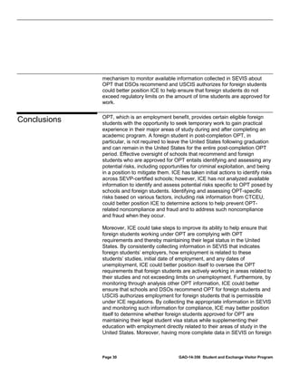 mechanism to monitor available information collected in SEVIS about
OPT that DSOs recommend and USCIS authorizes for foreign students
could better position ICE to help ensure that foreign students do not
exceed regulatory limits on the amount of time students are approved for
work.

Conclusions

OPT, which is an employment benefit, provides certain eligible foreign
students with the opportunity to seek temporary work to gain practical
experience in their major areas of study during and after completing an
academic program. A foreign student in post-completion OPT, in
particular, is not required to leave the United States following graduation
and can remain in the United States for the entire post-completion OPT
period. Effective oversight of schools that recommend and foreign
students who are approved for OPT entails identifying and assessing any
potential risks, including opportunities for criminal exploitation, and being
in a position to mitigate them. ICE has taken initial actions to identify risks
across SEVP-certified schools; however, ICE has not analyzed available
information to identify and assess potential risks specific to OPT posed by
schools and foreign students. Identifying and assessing OPT-specific
risks based on various factors, including risk information from CTCEU,
could better position ICE to determine actions to help prevent OPTrelated noncompliance and fraud and to address such noncompliance
and fraud when they occur.
Moreover, ICE could take steps to improve its ability to help ensure that
foreign students working under OPT are complying with OPT
requirements and thereby maintaining their legal status in the United
States. By consistently collecting information in SEVIS that indicates
foreign students’ employers, how employment is related to these
students’ studies, initial date of employment, and any dates of
unemployment, ICE could better position itself to oversee the OPT
requirements that foreign students are actively working in areas related to
their studies and not exceeding limits on unemployment. Furthermore, by
monitoring through analysis other OPT information, ICE could better
ensure that schools and DSOs recommend OPT for foreign students and
USCIS authorizes employment for foreign students that is permissible
under ICE regulations. By collecting the appropriate information in SEVIS
and monitoring such information for compliance, ICE may better position
itself to determine whether foreign students approved for OPT are
maintaining their legal student visa status while supplementing their
education with employment directly related to their areas of study in the
United States. Moreover, having more complete data in SEVIS on foreign

Page 30

GAO-14-356 Student and Exchange Visitor Program

 