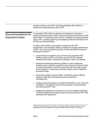students working under OPT could help strengthen ICE’s efforts to
identify and assess potential risks to OPT.

Recommendations for
Executive Action

To strengthen ICE’s efforts to develop and implement a process to
identify and assess risks in SEVP, we recommend that the Director of ICE
direct SEVP, in coordination with CTCEU, to identify and assess potential
risks in OPT, including obtaining and assessing relevant information from
CTCEU and ICE field offices.
To better ensure DSOs’ and students’ compliance with OPT
requirements, and strengthen efforts to identify and assess potential risks
in OPT, we recommend that the Director of ICE direct SEVP to take the
following five actions: 45
•

require that pre-completion and 12-month post-completion OPT
students report to DSOs, and DSOs record in SEVIS, students’
employer information, including the employer’s name and address;

•

develop and distribute guidance to DSOs on how to determine
whether a job is related to a student’s area of study and require DSOs
to provide information in SEVIS to show that they took steps, based
on this guidance, to help ensure that the student’s work is related to
the area of study;

•

require that students report to DSOs, and DSOs record in SEVIS,
students’ initial date of employment and any periods of
unemployment;

•

develop and provide guidance to DSOs and USCIS on how much time
constitutes 1 full academic year for the purposes of recommending
and authorizing OPT; and

•

develop and implement a mechanism to monitor available information
in SEVIS to determine if foreign students are accruing more OPT than
allowed by ICE regulations.

45

DHS deemed information on actions it could take related to foreign students’ school
transfers as sensitive; therefore, we did not include this information in this report.

Page 31

GAO-14-356 Student and Exchange Visitor Program

 
