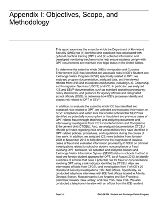 Appendix I: Objectives, Scope, and
Methodology
Appendix I: Objectives, Scope, and
Methodology

This report examines the extent to which the Department of Homeland
Security (DHS) has (1) identified and assessed risks associated with
optional practical training (OPT), and (2) collected information and
developed monitoring mechanisms to help ensure students comply with
OPT requirements and maintain their legal status in the United States.
To determine the extent to which DHS’s Immigration and Customs
Enforcement (ICE) has identified and assessed risks in ICE’s Student and
Exchange Visitor Program (SEVP) specifically related to OPT, we
analyzed program documentation, analyzed data, and interviewed
officials from DHS and its relevant components, including U.S. Citizenship
and Immigration Services (USCIS) and ICE. In particular, we analyzed
ICE and SEVP documentation, such as standard operating procedures,
policy statements, and guidance for agency officials and designated
school officials (DSO), to determine how ICE’s processes identify and
assess risk related to OPT in SEVP.
In addition, to evaluate the extent to which ICE has identified and
assessed risks related to OPT, we collected and evaluated information on
SEVP compliance and watch lists that contain schools that SEVP has
identified as potentially noncompliant or fraudulent and previous cases of
OPT-related fraud through obtaining and analyzing documents and
interviewing investigators from ICE’s Counterterrorism and Compliance
Enforcement Unit (CTCEU). Also, we analyzed documentation CTCEU
officials provided regarding risks and vulnerabilities they have identified in
OPT-related policies, procedures, and regulations during the course of
their work. In addition, we analyzed ICE news bulletins from January
2008 to November 2013 to help determine the magnitude of previous
cases of fraud and evaluated information provided by CTCEU on criminal
investigations related to school or student noncompliance or fraud
involving OPT. Moreover, we collected and analyzed Student and
Exchange Visitor Information System (SEVIS) data on schools that had at
least one foreign student approved for OPT, as of August 2013, to identify
examples of schools that pose a potential risk for fraud or noncompliance
involving OPT using a risk indicator identified by CTCEU. Also, we
interviewed officials from CTCEU and investigators from 7 of ICE’s 26
Homeland Security Investigations (HSI) field offices. Specifically, we
conducted telephone interviews with ICE field offices located in Atlanta,
Georgia; Boston, Massachusetts; Los Angeles and San Francisco,
California; Newark, New Jersey; and New York, New York. We also
conducted a telephone interview with an official from the ICE resident

Page 33

GAO-14-356 Student and Exchange Visitor Program

 