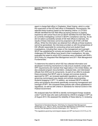 Appendix I: Objectives, Scope, and
Methodology

agent in charge field office in Charleston, West Virginia, which is under
the supervision of the ICE field office in Philadelphia, Pennsylvania. We
selected these locations based on the following criteria: (1) CTCEU
officials identified the ICE field office as having previous or ongoing
experience with school fraud and (2) SEVP identified the ICE field office
as currently investigating a school in SEVP’s compliance case log. As we
did not select a probability sample of ICE field offices to interview, the
results of these interviews cannot be projected to all of ICE’s 26 field
offices. While the information we obtained from officials at these locations
cannot be generalized, the interviews provided us with the perspectives of
ICE officials responsible for conducting school and student fraud
investigations, including their views on the management and oversight
SEVP has established for schools and students involved in OPT and any
challenges ICE field offices have faced in their investigations. We also
evaluated the extent to which ICE’s practices were consistent with DHS’s
2010 Policy for Integrated Risk Management and 2011 Risk Management
Fundamentals. 1
To determine the extent to which ICE has collected information and
developed monitoring mechanisms to help ensure students comply with
OPT requirements and maintain their legal status in the United States, we
also analyzed program documentation, analyzed data, and interviewed
officials from DHS and its components. As part of our effort to evaluate
these processes that SEVP uses to manage and oversee students
approved for OPT, we reviewed applicable regulations, such as those
governing nonimmigrant visa classes and schools recommending
students engaging in OPT. 2 In addition, we reviewed SEVP’s internal
policy and guidance documents specifically concerning management and
oversight of OPT. We compared these policies with criteria established in
regulations, as well as with criteria in Standards for Internal Control in the
Federal Government.
We analyzed data from SEVIS to identify nonimmigrant foreign students
under F and M visas who were authorized by USCIS to engage in OPT as
of August 2013. We assessed the reliability of these data by (1) reviewing

1

Department of Homeland Security, DHS Policy for Integrated Risk Management
(Washington, D.C.: May 27, 2010), and DHS Risk Management Fundamentals: Homeland
Security Risk Management Doctrine (Washington, D.C.: April 2011).
2

The regulations governing nonimmigrant classes and OPT are found in 8 C.F.R. pt. 214.

Page 34

GAO-14-356 Student and Exchange Visitor Program

 