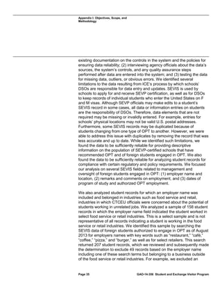 Appendix I: Objectives, Scope, and
Methodology

existing documentation on the controls in the system and the policies for
ensuring data reliability; (2) interviewing agency officials about the data’s
sources, the system’s controls, and any quality assurance steps
performed after data are entered into the system; and (3) testing the data
for missing data, outliers, or obvious errors. We identified several
limitations to the data resulting from ICE’s process by which schools’
DSOs are responsible for data entry and updates. SEVIS is used by
schools to apply for and receive SEVP certification, as well as for DSOs
to keep records of individual students who enter the United States on F
and M visas. Although SEVP officials may make edits to a student’s
SEVIS record in some cases, all data or information entries on students
are the responsibility of DSOs. Therefore, data elements that are not
required may be missing or invalidly entered. For example, entries for
schools’ physical locations may not be valid U.S. postal addresses.
Furthermore, some SEVIS records may be duplicated because of
students changing from one type of OPT to another. However, we were
able to address this issue with duplicates by removing the record that was
less accurate and up to date. While we identified such limitations, we
found the data to be sufficiently reliable for providing descriptive
information on the population of SEVP-certified schools that have
recommended OPT and of foreign students engaged in OPT. We also
found the data to be sufficiently reliable for analyzing student records for
compliance with certain regulatory and policy requirements. We focused
our analysis on several SEVIS fields related to management and
oversight of foreign students engaged in OPT: (1) employer name and
location, (2) remarks and comments on employment, and (3) dates of
program of study and authorized OPT employment.
We also analyzed student records for which an employer name was
included and belonged in industries such as food service and retail,
industries in which CTCEU officials were concerned about the potential of
students working in unrelated jobs. We analyzed a sample of 158 student
records in which the employer name field indicated the student worked in
select food service or retail industries. This is a select sample and is not
representative of all records indicating a student is working in the food
service or retail industries. We identified this sample by searching the
SEVIS data of foreign students authorized to engage in OPT as of August
2013 for employers names with key words such as “restaurant,” “café,”
“coffee,” “pizza,” and “burger,” as well as for select retailers. This search
returned 207 student records, which we reviewed and subsequently made
the determination to exclude 49 records based on the employer name
including one of these search terms but belonging to a business outside
of the food service or retail industries. For example, we excluded an

Page 35

GAO-14-356 Student and Exchange Visitor Program

 