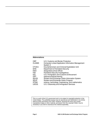 Abbreviations
CBP
CLAIMS
CTCEU
DHS
DSO
HSI
ICE
OPT
SEVIS
SEVP
STEM
USCIS

U.S. Customs and Border Protection
Computer-Linked Application Information Management
System 3
Counterterrorism and Criminal Exploitation Unit
Department of Homeland Security
designated school official
Homeland Security Investigations
U.S. Immigration and Customs Enforcement
optional practical training
Student and Exchange Visitor Information System
Student and Exchange Visitor Program
science, technology, engineering, and mathematics
U.S. Citizenship and Immigration Services

This is a work of the U.S. government and is not subject to copyright protection in the
United States. The published product may be reproduced and distributed in its entirety
without further permission from GAO. However, because this work may contain
copyrighted images or other material, permission from the copyright holder may be
necessary if you wish to reproduce this material separately.

Page ii

GAO-14-356 Student and Exchange Visitor Program

 