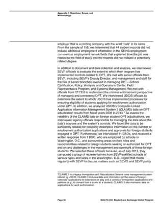 Appendix I: Objectives, Scope, and
Methodology

employer that is a printing company with the word “café” in its name.
From the sample of 158, we determined that 44 student records did not
include additional employment information in the SEVIS employment
comment or employment remark fields that explained how the job was
related to the field of study and the records did not indicate a potentially
related degree.
In addition to document and data collection and analysis, we interviewed
SEVP officials to evaluate the extent to which their program has
implemented controls related to OPT. We met with senior officials from
SEVP, including SEVP’s Deputy Director, and management and staff for
the five of seven branches involved in managing OPT—School
Certification, Policy, Analysis and Operations Center, Field
Representative Program, and Systems Management. We met with
officials from CTCEU to understand the criminal enforcement perspective
of managing and overseeing OPT. We interviewed USCIS officials to
determine the extent to which USCIS has implemented processes for
ensuring eligibility of students applying for employment authorization
under OPT. In addition, we analyzed USCIS’s Computer-Linked
Application Information Management System 3 (CLAIMS) data on OPT
adjudication results from fiscal years 2008 to 2013. 3 To assess the
reliability of the CLAIMS data on foreign student OPT adjudications, we
interviewed agency officials responsible for managing the data about the
data’s sources and the system’s controls. We found the data to be
sufficiently reliable for providing descriptive information on the number of
employment authorization applications and approvals for foreign students
engaged in OPT. Furthermore, we interviewed 11 DSOs, and received a
written response from 1 DSO, who are employed by schools in
Washington, D.C., and surrounding areas on their roles and
responsibilities related to foreign students seeking or authorized for OPT
and on any challenges in the management and oversight of these foreign
students. We selected these officials because, as of July 2013, they
composed a group of representatives from SEVP-certified schools of
various types and sizes in the Washington, D.C., region that meets
regularly with SEVP to discuss matters such as SEVIS and SEVP policy

3

CLAIMS 3 is a legacy Immigration and Naturalization Service case management system
utilized by USCIS. CLAIMS 3 includes data and information on the status of foreign
nationals’ applications for extensions of stay and a variety of immigration applications and
petitions (e.g., to convert from a tourist to a student). CLAIMS 3 also maintains data on
applications for work authorization.

Page 36

GAO-14-356 Student and Exchange Visitor Program

 