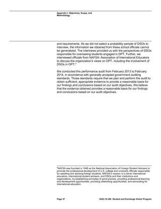 Appendix I: Objectives, Scope, and
Methodology

and requirements. As we did not select a probability sample of DSOs to
interview, the information we obtained from these school officials cannot
be generalized. The interviews provided us with the perspectives of DSOs
responsible for overseeing students engaged in OPT. Further, we
interviewed officials from NAFSA: Association of International Educators
to discuss the organization’s views on OPT, including the involvement of
DSOs in OPT. 4
We conducted this performance audit from February 2013 to February
2014, in accordance with generally accepted government auditing
standards. Those standards require that we plan and perform the audit to
obtain sufficient, appropriate evidence to provide a reasonable basis for
our findings and conclusions based on our audit objectives. We believe
that the evidence obtained provides a reasonable basis for our findings
and conclusions based on our audit objectives.

4

NAFSA was founded in 1948 as the National Association of Foreign Student Advisers to
promote the professional development of U.S. college and university officials responsible
for assisting and advising foreign students. NAFSA’s mission is to serve international
educators, international student advisers, and DSOs and their institutions and
organizations, by establishing principles of good practice, providing professional learning
and development opportunities, providing networking opportunities, and advocating for
international education.

Page 37

GAO-14-356 Student and Exchange Visitor Program

 