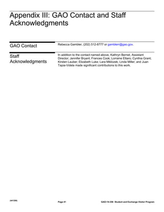 Appendix III: GAO Contact and Staff
Acknowledgments
Appendix III: GAO Contact and Staff
Acknowledgments

GAO Contact

Rebecca Gambler, (202) 512-8777 or gamblerr@gao.gov.

Staff
Acknowledgments

In addition to the contact named above, Kathryn Bernet, Assistant
Director; Jennifer Bryant; Frances Cook; Lorraine Ettaro; Cynthia Grant;
Kirsten Lauber; Elizabeth Luke; Lara Miklozek; Linda Miller; and Juan
Tapia-Videla made significant contributions to this work.

(441209)

Page 41

GAO-14-356 Student and Exchange Visitor Program

 