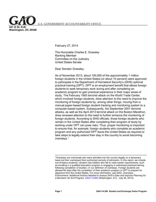441 G St. N.W.
Washington, DC 20548

February 27, 2014
The Honorable Charles E. Grassley
Ranking Member
Committee on the Judiciary
United States Senate
Dear Senator Grassley:
As of November 2013, about 100,000 of the approximately 1 million
foreign students in the United States (or about 10 percent) were approved
to participate in the Department of Homeland Security’s (DHS) optional
practical training (OPT). OPT is an employment benefit that allows foreign
students to seek temporary work during and after completing an
academic program to gain practical experience in their major areas of
study. The February 1993 terrorist attack on the World Trade Center,
which involved foreign students, drew attention to the need to improve the
monitoring of foreign students by, among other things, moving from a
manual paper-based foreign student tracking and monitoring system to a
computer-based system. Subsequently, the September 2001 terrorist
attacks, as well as the April 2013 terrorist attack on the Boston Marathon,
drew renewed attention to the need to further enhance the monitoring of
foreign students. According to DHS officials, those foreign students who
remain in the United States after completing their program of study by
working under OPT can pose risks. Thus, proper monitoring is important
to ensure that, for example, foreign students who complete an academic
program and any authorized OPT leave the United States as required or
take steps to legally extend their stay in the country to avoid becoming
overstays. 1

1

Overstays are individuals who were admitted into the country legally on a temporary
basis but then overstayed their authorized periods of admission. In this report, we include
out-of-status students—student visa holders who fail to meet certain requirements, such
as enrolling in a qualified education program or engaging in authorized practical training
following completion of studies—in our definition of overstays. Foreign students are
allowed 60 days after the completion of their academic program or OPT to prepare for
departure from the United States. For more information, see GAO, Overstays
Enforcement: Additional Actions Needed to Assess DHS’s Data and Improve Planning for
a Biometric Air Exit Program, GAO-13-683 (Washington, D.C.: July 30, 2013).

Page 1

GAO-14-356 Student and Exchange Visitor Program

 