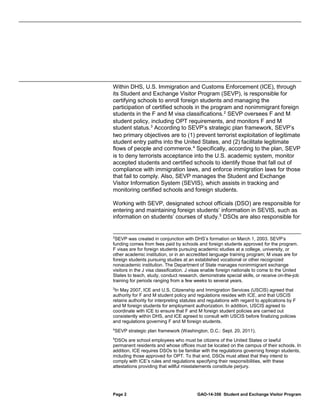 Within DHS, U.S. Immigration and Customs Enforcement (ICE), through
its Student and Exchange Visitor Program (SEVP), is responsible for
certifying schools to enroll foreign students and managing the
participation of certified schools in the program and nonimmigrant foreign
students in the F and M visa classifications. 2 SEVP oversees F and M
student policy, including OPT requirements, and monitors F and M
student status. 3 According to SEVP’s strategic plan framework, SEVP’s
two primary objectives are to (1) prevent terrorist exploitation of legitimate
student entry paths into the United States, and (2) facilitate legitimate
flows of people and commerce. 4 Specifically, according to the plan, SEVP
is to deny terrorists acceptance into the U.S. academic system, monitor
accepted students and certified schools to identify those that fall out of
compliance with immigration laws, and enforce immigration laws for those
that fail to comply. Also, SEVP manages the Student and Exchange
Visitor Information System (SEVIS), which assists in tracking and
monitoring certified schools and foreign students.
Working with SEVP, designated school officials (DSO) are responsible for
entering and maintaining foreign students’ information in SEVIS, such as
information on students’ courses of study. 5 DSOs are also responsible for

2

SEVP was created in conjunction with DHS’s formation on March 1, 2003. SEVP’s
funding comes from fees paid by schools and foreign students approved for the program.
F visas are for foreign students pursuing academic studies at a college, university, or
other academic institution, or in an accredited language training program; M visas are for
foreign students pursuing studies at an established vocational or other recognized
nonacademic institution. The Department of State manages nonimmigrant exchange
visitors in the J visa classification. J visas enable foreign nationals to come to the United
States to teach, study, conduct research, demonstrate special skills, or receive on-the-job
training for periods ranging from a few weeks to several years.
3

In May 2007, ICE and U.S. Citizenship and Immigration Services (USCIS) agreed that
authority for F and M student policy and regulations resides with ICE, and that USCIS
retains authority for interpreting statutes and regulations with regard to applications by F
and M foreign students for employment authorization. In addition, USCIS agreed to
coordinate with ICE to ensure that F and M foreign student policies are carried out
consistently within DHS, and ICE agreed to consult with USCIS before finalizing policies
and regulations governing F and M foreign students.
4

SEVP strategic plan framework (Washington, D.C.: Sept. 20, 2011).

5

DSOs are school employees who must be citizens of the United States or lawful
permanent residents and whose offices must be located on the campus of their schools. In
addition, ICE requires DSOs to be familiar with the regulations governing foreign students,
including those approved for OPT. To that end, DSOs must attest that they intend to
comply with ICE’s rules and regulations specifying their responsibilities, with these
attestations providing that willful misstatements constitute perjury.

Page 2

GAO-14-356 Student and Exchange Visitor Program

 