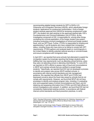recommending eligible foreign students for OPT to DHS’s U.S.
Citizenship and Immigration Services (USCIS), which adjudicates foreign
students’ applications for employment authorization. Once a foreign
student receives approval from USCIS for temporary employment under
OPT, the student can start working on the approved starting date. ICE’s
Counterterrorism and Criminal Exploitation Unit (CTCEU), as the
investigative component of ICE, is responsible for, among other things,
combating the criminal exploitation of the foreign student visa system,
including conducting criminal investigations of school and foreign student
fraud, such as OPT fraud. Further, CTCEU is responsible for locating and
apprehending F and M students who have violated their immigration
status, including those who have done so by failing to comply with OPT
requirements. CTCEU gathers and analyzes leads on nonimmigrants in
the United States to identify potential national security or criminal threats
and ensure compliance with immigration laws.
In April 2011, we reported that some schools had attempted to exploit the
immigration system by knowingly reporting that foreign students were
fulfilling their visa requirements, such as attending school full-time, when
they were not attending school or attending intermittently. 6 In June 2012,
we reported on ICE’s efforts to assess risks of fraud and noncompliance
in SEVP and oversee schools that are certified to accept foreign
students. 7 Specifically, we reported that ICE had not developed a process
to identify and analyze risks across SEVP-certified schools, in
accordance with internal control standards and risk management
guidance. We reported that officials from SEVP and CTCEU had
expressed concerns about the fraud risks posed by schools that do not
comply with requirements. However, we found that SEVP did not have
processes to identify and analyze program risks, including (1) evaluating
prior and suspected cases of school noncompliance and fraud, and (2)
obtaining and assessing information from CTCEU and ICE field offices on
school investigations and outreach. In addition, we found that ICE had not
consistently implemented existing controls, in accordance with federal
internal control standards and fraud prevention practices, to verify

6
GAO, Overstay Enforcement: Additional Mechanisms for Collecting, Assessing, and
Sharing Data Could Strengthen DHS’s Efforts but Would Have Costs, GAO-11-411
(Washington, D.C.: Apr. 15, 2011).
7

GAO, Student and Exchange Visitor Program: DHS Needs to Assess Risks and
Strengthen Oversight Functions, GAO-12-572 (Washington, D.C.: June 18, 2012).

Page 3

GAO-14-356 Student and Exchange Visitor Program

 
