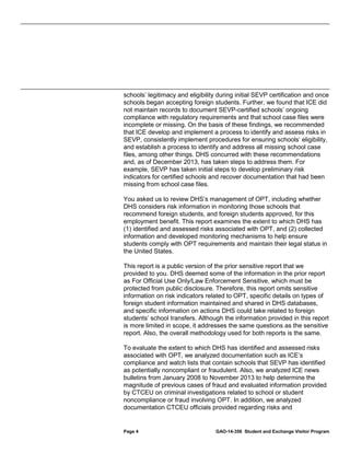 schools’ legitimacy and eligibility during initial SEVP certification and once
schools began accepting foreign students. Further, we found that ICE did
not maintain records to document SEVP-certified schools’ ongoing
compliance with regulatory requirements and that school case files were
incomplete or missing. On the basis of these findings, we recommended
that ICE develop and implement a process to identify and assess risks in
SEVP, consistently implement procedures for ensuring schools’ eligibility,
and establish a process to identify and address all missing school case
files, among other things. DHS concurred with these recommendations
and, as of December 2013, has taken steps to address them. For
example, SEVP has taken initial steps to develop preliminary risk
indicators for certified schools and recover documentation that had been
missing from school case files.
You asked us to review DHS’s management of OPT, including whether
DHS considers risk information in monitoring those schools that
recommend foreign students, and foreign students approved, for this
employment benefit. This report examines the extent to which DHS has
(1) identified and assessed risks associated with OPT, and (2) collected
information and developed monitoring mechanisms to help ensure
students comply with OPT requirements and maintain their legal status in
the United States.
This report is a public version of the prior sensitive report that we
provided to you. DHS deemed some of the information in the prior report
as For Official Use Only/Law Enforcement Sensitive, which must be
protected from public disclosure. Therefore, this report omits sensitive
information on risk indicators related to OPT, specific details on types of
foreign student information maintained and shared in DHS databases,
and specific information on actions DHS could take related to foreign
students’ school transfers. Although the information provided in this report
is more limited in scope, it addresses the same questions as the sensitive
report. Also, the overall methodology used for both reports is the same.
To evaluate the extent to which DHS has identified and assessed risks
associated with OPT, we analyzed documentation such as ICE’s
compliance and watch lists that contain schools that SEVP has identified
as potentially noncompliant or fraudulent. Also, we analyzed ICE news
bulletins from January 2008 to November 2013 to help determine the
magnitude of previous cases of fraud and evaluated information provided
by CTCEU on criminal investigations related to school or student
noncompliance or fraud involving OPT. In addition, we analyzed
documentation CTCEU officials provided regarding risks and

Page 4

GAO-14-356 Student and Exchange Visitor Program

 