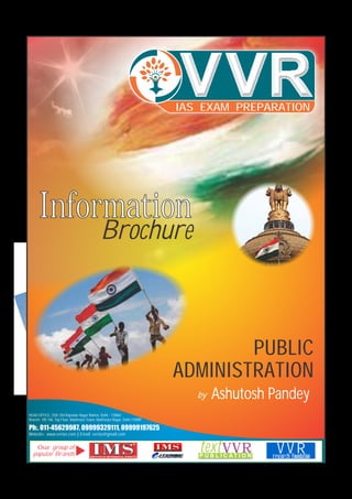 Information
Brochure
PUBLIC
ADMINISTRATION
by Ashutosh Pandey
HEAD OFFICE: 25/8, Old Rajender Nagar Market, Delhi - 110060.
Branch: 105-106, Top Floor, Mukherjee Tower, Mukherjee Nagar, Delhi-110009
Ph:. 011-45629987, 09999329111, 09999197625
Website: www.vvrias.com || Email: vvrias@gmail.com
textVVRP U B L I C A T I O N research foundation
V V Rresearch foundation
Our group of
popular Brands
IAS EXAM PREPARATION
 