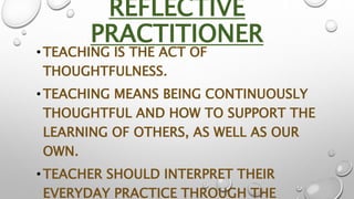 REFLECTIVE
PRACTITIONER
•TEACHING IS THE ACT OF
THOUGHTFULNESS.
•TEACHING MEANS BEING CONTINUOUSLY
THOUGHTFUL AND HOW TO S...