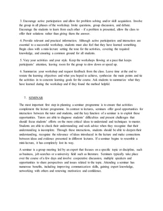 3. Encourage active participation and allow for problem solving and/or skill acquisition. Involve
the group in all phases of the workshop. Invite questions, group discussion, and debate.
Encourage the students to learn from each other – if a problem is presented, allow the class to
offer their solutions rather than giving them the answer.
4. Provide relevant and practical information. Although active participation and interaction are
essential to a successful workshop, students must also feel that they have learned something.
Begin class with a mini-lecture setting the tone for the activities, covering the required
knowledge, and ensuring a common ground for all students.
5. Vary your activities and your style. Keep the workshops flowing at a pace that keeps
participants’ attention, leaving room for the group to slow down or speed up.
6. Summarize your workshop and request feedback from the class. Leave time at the end to
restate the learning objectives and what you hoped to achieve, synthesize the main points and tie
the activities in to concrete learning goals for the course. Ask students to summarize what they
have learned during the workshop and if they found the method helpful.
7. SEMINAR
The most important first step in planning a seminar programme is to ensure that activities
complement the lecture programme. In contrast to lectures, seminars offer good opportunities for
interaction between the tutor and students, and the key function of a seminar is to exploit these
opportunities. Tutors are able to diagnose students’ difficulties and present challenges that
should focus students’ efforts on the more critical ideas to understand and techniques to master.
Students are able to check their understanding and seek advice when they recognize that their
understanding is incomplete. Through these interactions, students should be able to deepen their
understanding, recognize the relevance of ideas introduced in the lecture and make connections
between ideas and evidence presented in different lectures. If a seminar begins to resemble a
mini-lecture, it has completely lost its way.
A seminar is a group meeting led by an expert that focuses on a specific topic or discipline, such
as business, job searches or a university field such as literature. Seminars typically take place
over the course of a few days and involve cooperative discussion, multiple speakers and
opportunities to share perspectives and issues related to the topic. Attending a seminar has
numerous benefits, including improving communication skills, gaining expert knowledge,
networking with others and renewing motivation and confidence.
 