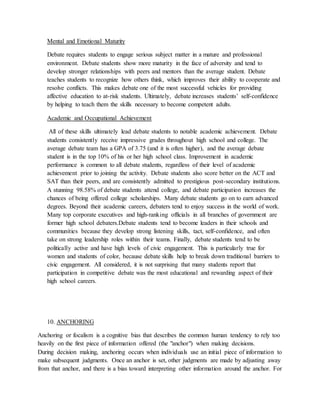 Mental and Emotional Maturity
Debate requires students to engage serious subject matter in a mature and professional
environment. Debate students show more maturity in the face of adversity and tend to
develop stronger relationships with peers and mentors than the average student. Debate
teaches students to recognize how others think, which improves their ability to cooperate and
resolve conflicts. This makes debate one of the most successful vehicles for providing
affective education to at-risk students. Ultimately, debate increases students’ self-confidence
by helping to teach them the skills necessary to become competent adults.
Academic and Occupational Achievement
All of these skills ultimately lead debate students to notable academic achievement. Debate
students consistently receive impressive grades throughout high school and college. The
average debate team has a GPA of 3.75 (and it is often higher), and the average debate
student is in the top 10% of his or her high school class. Improvement in academic
performance is common to all debate students, regardless of their level of academic
achievement prior to joining the activity. Debate students also score better on the ACT and
SAT than their peers, and are consistently admitted to prestigious post-secondary institutions.
A stunning 98.58% of debate students attend college, and debate participation increases the
chances of being offered college scholarships. Many debate students go on to earn advanced
degrees. Beyond their academic careers, debaters tend to enjoy success in the world of work.
Many top corporate executives and high-ranking officials in all branches of government are
former high school debaters.Debate students tend to become leaders in their schools and
communities because they develop strong listening skills, tact, self-confidence, and often
take on strong leadership roles within their teams. Finally, debate students tend to be
politically active and have high levels of civic engagement. This is particularly true for
women and students of color, because debate skills help to break down traditional barriers to
civic engagement. All considered, it is not surprising that many students report that
participation in competitive debate was the most educational and rewarding aspect of their
high school careers.
10. ANCHORING
Anchoring or focalism is a cognitive bias that describes the common human tendency to rely too
heavily on the first piece of information offered (the "anchor") when making decisions.
During decision making, anchoring occurs when individuals use an initial piece of information to
make subsequent judgments. Once an anchor is set, other judgments are made by adjusting away
from that anchor, and there is a bias toward interpreting other information around the anchor. For
 