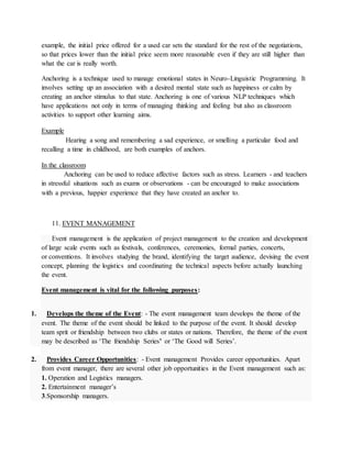 example, the initial price offered for a used car sets the standard for the rest of the negotiations,
so that prices lower than the initial price seem more reasonable even if they are still higher than
what the car is really worth.
Anchoring is a technique used to manage emotional states in Neuro-Linguistic Programming. It
involves setting up an association with a desired mental state such as happiness or calm by
creating an anchor stimulus to that state. Anchoring is one of various NLP techniques which
have applications not only in terms of managing thinking and feeling but also as classroom
activities to support other learning aims.
Example
Hearing a song and remembering a sad experience, or smelling a particular food and
recalling a time in childhood, are both examples of anchors.
In the classroom
Anchoring can be used to reduce affective factors such as stress. Learners - and teachers
in stressful situations such as exams or observations - can be encouraged to make associations
with a previous, happier experience that they have created an anchor to.
11. EVENT MANAGEMENT
Event management is the application of project management to the creation and development
of large scale events such as festivals, conferences, ceremonies, formal parties, concerts,
or conventions. It involves studying the brand, identifying the target audience, devising the event
concept, planning the logistics and coordinating the technical aspects before actually launching
the event.
Event management is vital for the following purposes:
1. Develops the theme of the Event: - The event management team develops the theme of the
event. The theme of the event should be linked to the purpose of the event. It should develop
team sprit or friendship between two clubs or states or nations. Therefore, the theme of the event
may be described as ‘The friendship Series’ or ‘The Good will Series’.
2. Provides Career Opportunities: - Event management Provides career opportunities. Apart
from event manager, there are several other job opportunities in the Event management such as:
1. Operation and Logistics managers.
2. Entertainment manager’s
3.Sponsorship managers.
 