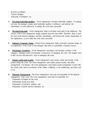4. Event coordinator
5.Event Designer
6.Security Coordinator, etc.
3. Develops leadership qualities: - Event management develops leadership qualities. To manage
an event, the managers require good leadership qualities to influence and motivate the
subordinates to work effectively in making the event more successful.
4. DevelopTeam sprit: - Event management helps to develops team spirit in the employees. The
success of the Event management largely depends upon the team effort. Therefore, there is need
for team work between managers and their subordinates, and between the various departments in
the organisation, so as to make the event more successful.
5. Enhances Corporate Image: -Proper Event management helps to develop corporate image of
an organisation. If the event is well managed, then there is a possibility of greater success.
6. Encourages Creativity: - Event management encourages and develops creativity in the
managers. Managers need to be dynamic or innovative in managing the event. The mangers have
to find out new and innovative ways in managing the event.
7. Ensures safety and security: - Event management team ensures safety and security of the
people during the event. The Event management team makes proper security and safety
arrangements. For instance, the event management team makes proper arrangement to deal with
the certain crisis such as occurrence of fire, failure of lighting or air conditioning, gas leaks, and
so on.
8. Financial Management: -The Event management team may be responsible for the financial
management of the event. The event management team may be responsible for:
· Preparation of budget for the event.
· Determining break-even point
· Preparation of cash-flow analysis, and
. Preparation of profit and loss statement, etc.
 