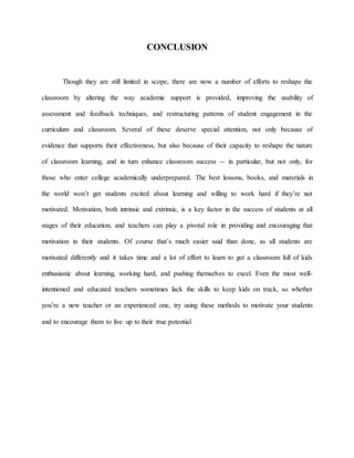 CONCLUSION
Though they are still limited in scope, there are now a number of efforts to reshape the
classroom by altering the way academic support is provided, improving the usability of
assessment and feedback techniques, and restructuring patterns of student engagement in the
curriculum and classroom. Several of these deserve special attention, not only because of
evidence that supports their effectiveness, but also because of their capacity to reshape the nature
of classroom learning, and in turn enhance classroom success -- in particular, but not only, for
those who enter college academically underprepared. The best lessons, books, and materials in
the world won’t get students excited about learning and willing to work hard if they’re not
motivated. Motivation, both intrinsic and extrinsic, is a key factor in the success of students at all
stages of their education, and teachers can play a pivotal role in providing and encouraging that
motivation in their students. Of course that’s much easier said than done, as all students are
motivated differently and it takes time and a lot of effort to learn to get a classroom full of kids
enthusiastic about learning, working hard, and pushing themselves to excel. Even the most well-
intentioned and educated teachers sometimes lack the skills to keep kids on track, so whether
you’re a new teacher or an experienced one, try using these methods to motivate your students
and to encourage them to live up to their true potential
 