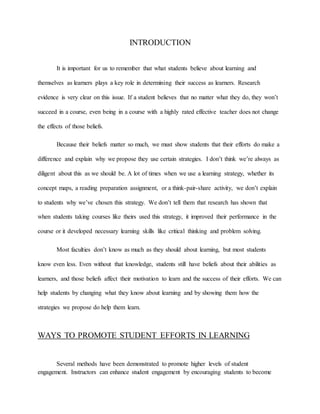 INTRODUCTION
It is important for us to remember that what students believe about learning and
themselves as learners plays a key role in determining their success as learners. Research
evidence is very clear on this issue. If a student believes that no matter what they do, they won’t
succeed in a course, even being in a course with a highly rated effective teacher does not change
the effects of those beliefs.
Because their beliefs matter so much, we must show students that their efforts do make a
difference and explain why we propose they use certain strategies. I don’t think we’re always as
diligent about this as we should be. A lot of times when we use a learning strategy, whether its
concept maps, a reading preparation assignment, or a think-pair-share activity, we don’t explain
to students why we’ve chosen this strategy. We don’t tell them that research has shown that
when students taking courses like theirs used this strategy, it improved their performance in the
course or it developed necessary learning skills like critical thinking and problem solving.
Most faculties don’t know as much as they should about learning, but most students
know even less. Even without that knowledge, students still have beliefs about their abilities as
learners, and those beliefs affect their motivation to learn and the success of their efforts. We can
help students by changing what they know about learning and by showing them how the
strategies we propose do help them learn.
WAYS TO PROMOTE STUDENT EFFORTS IN LEARNING
Several methods have been demonstrated to promote higher levels of student
engagement. Instructors can enhance student engagement by encouraging students to become
 