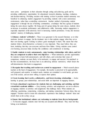 more active participants in their education through setting and achieving goals and by
providing collaborative opportunities for educational research, planning, teaching, evaluation,
and decision-making. Providing teachers with training on how to promote student autonomy was
beneficial in enhancing student engagement by providing students with a more autonomous
environment, rather than a controlling environment. Another method of promoting student
engagement is through the use of learning communities, a technique that has a group of students
taking the same classes together. By being part of a group taking the same classes, students show
an increase in academic performance and collaborative skills. Increasing student engagement is
especially important at the university level in increasing student persistence. It may also increase
students’ mastery of challenging material.
1. Enhance students’ self-belief — There is no agreement in the research literature as to what
motivates learners to engage, but the dominant view is that students engage when they act as
their own learning agents working to achieve goals meaningful to them. This means that what
students believe about themselves as learners is very important. They must believe they can
learn, including that they can overcome and learn from failure. Giving students some control
over learning processes helps develop this confidence and commitment to learning.
2. Enable students to work autonomously, enjoy learning relationships with others, and feel
they are competent to achieve their own objectives — When institutions provide opportunities
for students to learn both autonomously and with others, and to develop their sense of
competence, students are more likely to be motivated, to engage and succeed. Not unrelated to
the first recommendation, the focus here is on cultivating intrinsic motivation, which fosters the
self-determination that leads to engagement.
3. Recognize that teaching and teachers are central to engagement — Much research places
teachers at the heart of engagement. For example, the teacher is perceived to be approachable,
well prepared, and sensitive to student needs, students are committed to work harder, get more
out of the session, and are more willing to express their opinion.
4. Create learning that is active, collaborative, and fosters learning relationships -- Active
learning in groups, peer relationships, and social skills are important in engaging learners.
5. Create educational experiences for students that are challenging and enriching and that
extend their academic abilities — Easy learning activities and assignments are not as effective
at engaging students as activities and assignments that challenge them. When students are
reflecting, questioning, conjecturing, evaluating, and making connections between ideas, they are
engaged. Teachers need to create rich educational experiences that challenge students’ ideas and
stretch them as far as they can go.
6. Ensure that institutional cultures are welcoming to students from diverse backgrounds
— To become engaged, students must feel they are accepted and affirmed. They must feel they
belong at an institution.
 