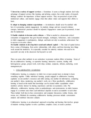 7. Invest in a variety of support services — Sometimes it seems as though students don’t take
advantage of support services like learning and advising centers, but a wide variety of research
findings confirms the importance of these support services. They are perceived as part of the
institutional culture, and students engage when that culture values and supports their efforts to
learn.
8. Adapt to changing student expectations — An institution should never be satisfied with
how it is promoting student engagement. As students change and new research evidence
emerges, institutional practices should be adjusted. Engagement cannot just be promoted, it must
also be maintained.
9. Enable students to become active citizens — What is needed is a democratic-critical
conception of engagement that goes beyond strategies, techniques, behaviours, and a conception
in which engagement is participatory, dialogic and leads not only to academic achievement but
to success as an active citizen.
10. Enable students to develop their social and cultural capital — This kind of capital derives
from a sense of belonging, from active relationships with others, and from knowing how things
work around the institution. It is especially essential for minority students who need to be
successful not only in the classroom but beyond it as well.
There are some other methods in our curriculum to promote student efforts in learning. Some of
the are collaborative learning, co-operative learning, interactive sessions, dealing with
heterogeneous groups, project work, work shop, seminar, symposia, debates, anchoring, event
management,etc.
1. COLLABORATIVE LEARNING
Collaborative learning is a situation in which two or more people learn or attempt to learn
something together. Unlike individual learning, people engaged in collaborative learning
capitalize on one another’s resources and skills (asking one another for information, evaluating
one another’s ideas, monitoring one another’s work, etc.). More specifically, collaborative
learning is based on the model that knowledge can be created within a population where
members actively interact by sharing experiences and take on asymmetry roles. Put
differently, collaborative learning refers to methodologies and environments in which learners
engage in a common task where each individual depends on and is accountable to each other.
These include both face-to-face conversations and computer discussions (online forums, chat
rooms, etc.). Methods for examining collaborative learning processes include conversation
analysis and statistical discourse analysis.
Collaborative learning is an educational approach to teaching and learning that involves groups
of students working together to solve a problem, complete a task, or create a product.
 