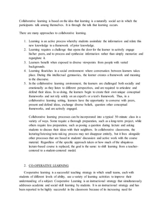 Collaborative learning is based on the idea that learning is a naturally social act in which the
participants talk among themselves. It is through the talk that learning occurs.
There are many approaches to collaborative learning.
1. Learning is an active process whereby students assimilate the information and relate this
new knowledge to a framework of prior knowledge.
2. Learning requires a challenge that opens the door for the learner to actively engage
his/her peers, and to process and synthesize information rather than simply memorize and
regurgitate it.
3. Learners benefit when exposed to diverse viewpoints from people with varied
backgrounds.
4. Learning flourishes in a social environment where conversation between learners takes
place. During this intellectual gymnastics, the learner creates a framework and meaning
to the discourse.
5. In the collaborative learning environment, the learners are challenged both socially and
emotionally as they listen to different perspectives, and are required to articulate and
defend their ideas. In so doing, the learners begin to create their own unique conceptual
frameworks and not rely solely on an expert's or a text's framework. Thus, in a
collaborative learning setting, learners have the opportunity to converse with peers,
present and defend ideas, exchange diverse beliefs, question other conceptual
frameworks, and are actively engaged.
Collaborative learning processes can be incorporated into a typical 50-minute class in a
variety of ways. Some require a thorough preparation, such as a long-term project, while
others require less preparation, such as posing a question during lecture and asking
students to discuss their ideas with their neighbors. In collaborative classrooms, the
lecturing/listening/note-taking process may not disappear entirely, but it lives alongside
other processes that are based in students' discussion and active work with the course
material. Regardless of the specific approach taken or how much of the ubiquitous
lecture-based course is replaced, the goal is the same: to shift learning from a teacher-
centered to a student-centered model.
2. CO-OPERATIVE LEARNING
Cooperative learning is a successful teaching strategy in which small teams, each with
students of different levels of ability, use a variety of learning activities to improve their
understanding of a subject. Cooperative Learning is an instructional strategy that simultaneously
addresses academic and social skill learning by students. It is an instructional strategy and has
been reported to be highly successful in the classroom because of its increasing need for
 