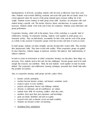 interdependence in all levels, providing students with the tools to effectively learn from each
other. Students work towards fulfilling academic and social skill goals that are clearly stated. It is
a team approach where the success of the group depends upon everyone pulling his or her
weight. Students receive training in small group social skills. Activities are structured with each
student having a specific role. The teacher observes, listens and intervenes in a group when
necessary. Students submit work at the end of class for evaluation. Students assess individual and
group performance.
Cooperative learning, which will be the primary focus of this workshop, is a specific kind of
collaborative learning. In cooperative learning, students work together in small groups on a
structured activity. They are individually accountable for their work, and the work of the group
as a whole is also assessed. Cooperative groups work face-to-face and learn to work as a team.
In small groups, students can share strengths and also develop their weaker skills. They develop
their interpersonal skills. They learn to deal with conflict. When cooperative groups are guided
by clear objectives, students engage in numerous activities that improve their understanding of
subjects explored.
In order to create an environment in which cooperative learning can take place, three things are
necessary. First, students need to feel safe, but also challenged. Second, groups need to be small
enough that everyone can contribute. Third, the task students’ work together on must be clearly
defined. The cooperative and collaborative learning techniques presented here should help make
this possible for teachers.
Also, in cooperative learning small groups provide a place where:
 learners actively participate;
 teachers become learners at times, and learners sometimes teach;
 respect is given to every member;
 projects and questions interest and challenge students;
 diversity is celebrated, and all contributions are valued;
 students learn skills for resolving conflicts when they arise;
 members draw upon their past experience and knowledge;
 goals are clearly identified and used as a guide;
 research tools such as Internet access are made available;
 Students are invested in their own learning.
3. INTERACTIVE SESSIONS
 