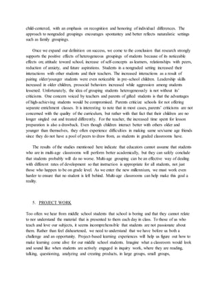 child-centered, with an emphasis on recognition and honoring of individual differences. The
approach to nongraded groupings encourages spontantey and better reflects naturalistic settings
such as family groupings.
Once we expand our definition on success, we come to the conclusion that research strongly
supports the positive effects of heterogeneous groupings of students because of its noticeable
effects on; attitude toward school, increase of self-concepts as learners, relationships with peers,
reduction of anxiety, and future aspirations. Students in a nongraded setting increased their
interactions with other students and their teachers. The increased interactions as a result of
pairing older/younger students were even noticeable in pre-school children. Leadership skills
increased in older children, prosocial behaviors increased while aggression among students
lessened. Unfortunately, the idea of grouping students heterogeneously is not without its’
criticisms. One concern voiced by teachers and parents of gifted students is that the advantages
of high-achieving students would be compromised. Parents criticize schools for not offering
separate enrichment classes. It is interesting to note that in most cases, parents’ criticisms are not
concerned with the quality of the curriculum, but rather with that fact that their children are no
longer singled out and treated differently. For the teacher, the increased time spent for lesson
preparation is also a drawback. Even though children interact better with others older and
younger than themselves, they often experience difficulties in making same sex/same age friends
since they do not have a pool of peers to draw from, as students in graded classrooms have.
The results of the studies mentioned here indicate that educators cannot assume that students
who are in multi-age classrooms will perform better academically, but they can safely conclude
that students probably will do no worse. Multi-age grouping can be an effective way of dealing
with different rates of development so that instruction is appropriate for all students, not just
those who happen to be on grade level. As we enter the new millennium, we must work even
harder to ensure that no student is left behind. Multi-age classrooms can help make this goal a
reality.
5. PROJECT WORK
Too often we hear from middle school students that school is boring and that they cannot relate
to nor understand the material that is presented to them each day in class. To those of us who
teach and love our subjects, it seems incomprehensible that students are not passionate about
them. Rather than feel disheartened, we need to understand that we have before us both a
challenge and an opportunity. Project-based learning experiences will help us figure out how to
make learning come alive for our middle school students. Imagine what a classroom would look
and sound like when students are actively engaged in inquiry work, where they are reading,
talking, questioning, analyzing and creating products, in large groups, small groups,
 